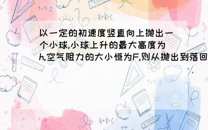 以一定的初速度竖直向上抛出一个小球,小球上升的最大高度为h,空气阻力的大小恒为F,则从抛出到落回到抛出点的过程中,空气阻力对小球做的功（求具体过程)