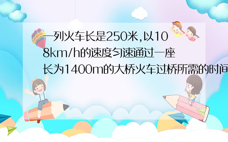 一列火车长是250米,以108km/h的速度匀速通过一座长为1400m的大桥火车过桥所需的时间为 车全部在桥上的时间为