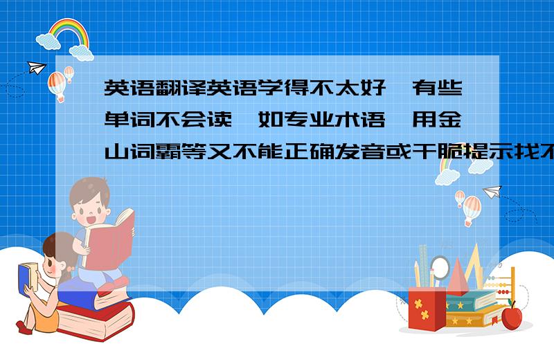 英语翻译英语学得不太好,有些单词不会读,如专业术语,用金山词霸等又不能正确发音或干脆提示找不到此词语,只能输入到谷歌在线翻译中拼读.