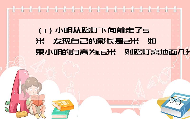 （1）小明从路灯下向前走了5米,发现自己的影长是2米,如果小明的身高为1.6米,则路灯离地面几米?（2）小明的身高是1.6米,有一时刻他在阳光下的影长为1.2米,与他相邻的一棵树的影长是3.6米,