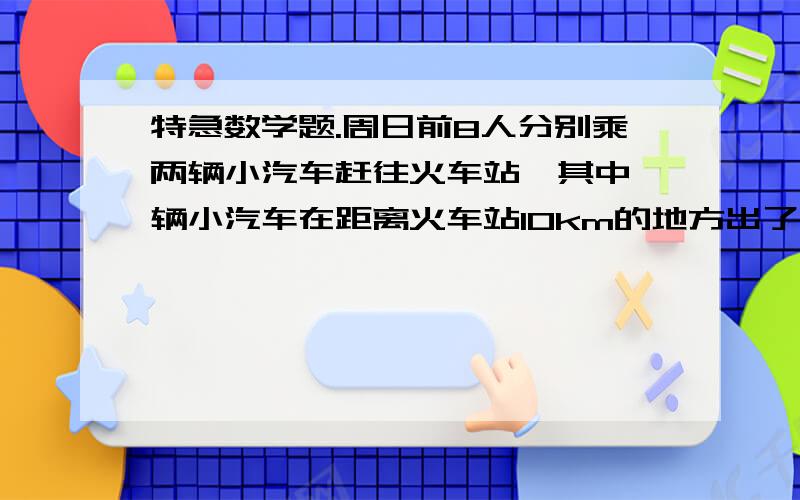 特急数学题.周日前8人分别乘两辆小汽车赶往火车站,其中一辆小汽车在距离火车站10km的地方出了故障,此时离火车停止检票时间还有28分,这时唯一可以利用的交通工具只有一辆小汽车,连司机