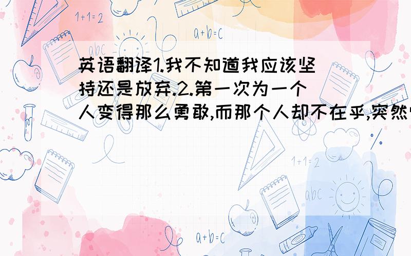 英语翻译1.我不知道我应该坚持还是放弃.2.第一次为一个人变得那么勇敢,而那个人却不在乎,突然觉得自己好傻,怎么办?3.只有一个人在主动,不觉得很累吗?-叶子4.你能在乎我多一点吗?