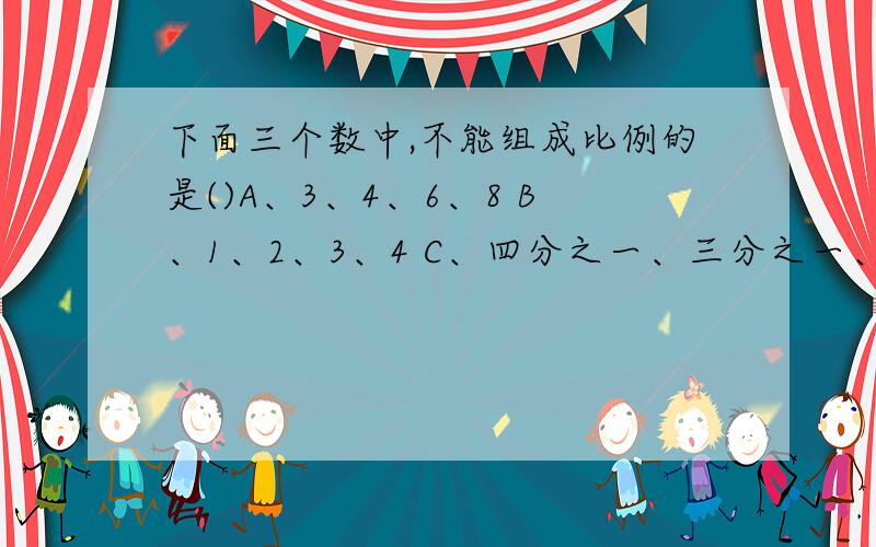 下面三个数中,不能组成比例的是()A、3、4、6、8 B、1、2、3、4 C、四分之一、三分之一、4、3