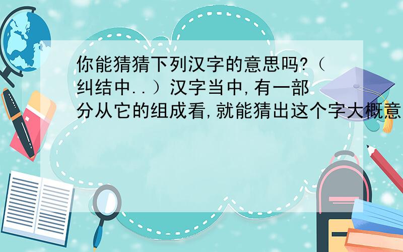 你能猜猜下列汉字的意思吗?（纠结中..）汉字当中,有一部分从它的组成看,就能猜出这个字大概意思,如“休”,左边是“人”,右边是“木”,人走到树木旁边,表示歇息的意思.   你能猜猜下列