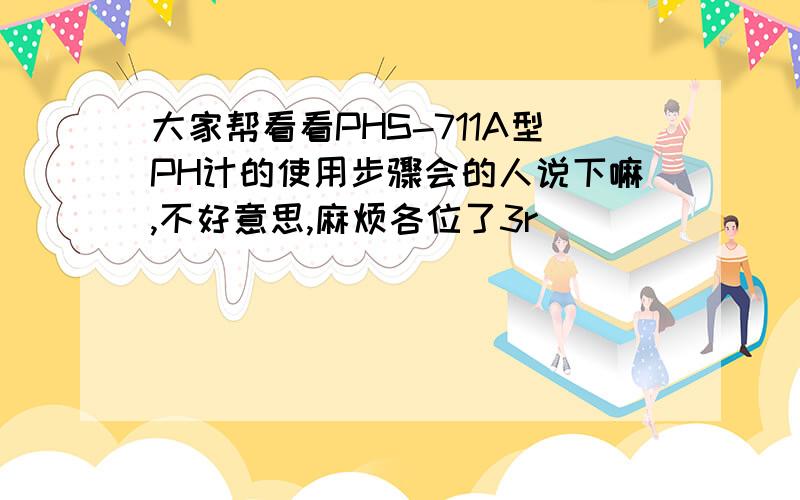 大家帮看看PHS-711A型PH计的使用步骤会的人说下嘛,不好意思,麻烦各位了3r