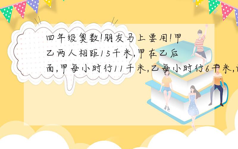 四年级奥数!朋友马上要用!甲乙两人相距15千米,甲在乙后面,甲每小时行11千米,乙每小时行6千米,两人同时同向走,问几小时后,甲超过乙5千米?回答好追加!俺不是没分……朋友明天就要用啊!