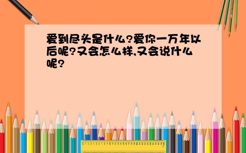 爱到尽头是什么?爱你一万年以后呢?又会怎么样,又会说什么呢?