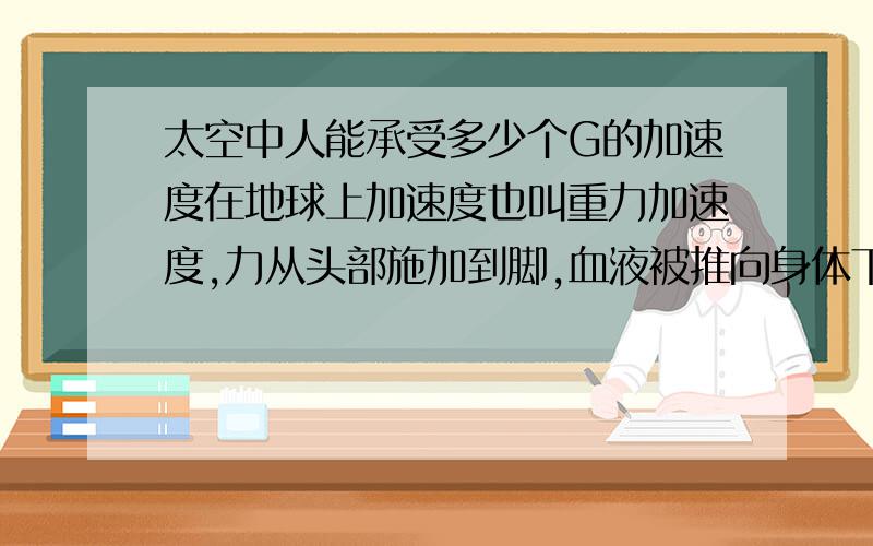 太空中人能承受多少个G的加速度在地球上加速度也叫重力加速度,力从头部施加到脚,血液被推向身体下部分,人最多能承受8个G,而太空失重情况下,飞船加速向前飞行,人也受到一个和飞行方向