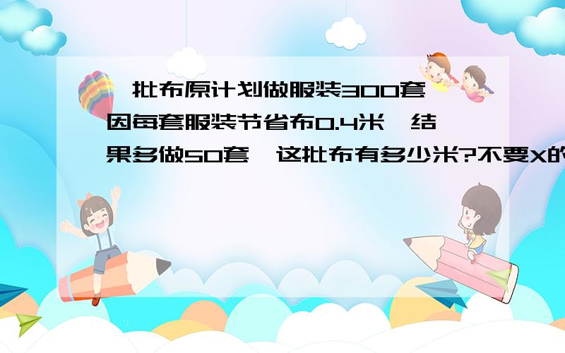 一批布原计划做服装300套,因每套服装节省布0.4米,结果多做50套,这批布有多少米?不要X的解法