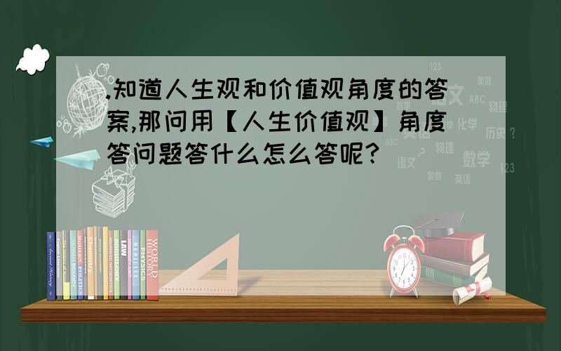 .知道人生观和价值观角度的答案,那问用【人生价值观】角度答问题答什么怎么答呢?