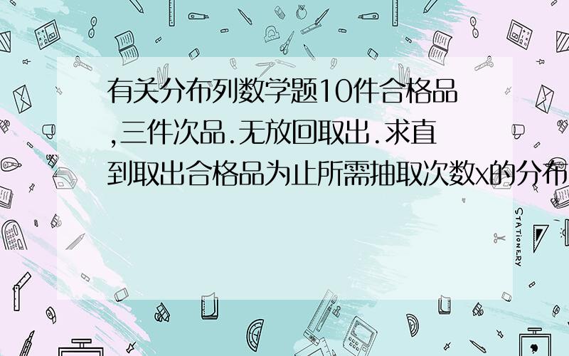 有关分布列数学题10件合格品,三件次品.无放回取出.求直到取出合格品为止所需抽取次数x的分布列把数给我就成.一件一件取 十件合格品不是十件产品。