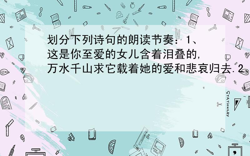 划分下列诗句的朗读节奏：1、这是你至爱的女儿含着泪叠的,万水千山求它载着她的爱和悲哀归去.2、然而当初她的芽儿,浸透了奋斗的泪泉,洒遍了牺牲的血雨.