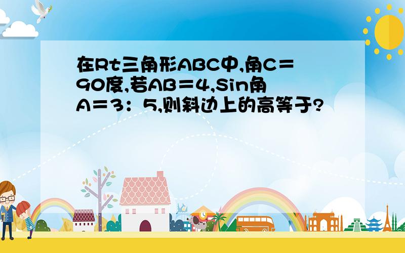 在Rt三角形ABC中,角C＝90度,若AB＝4,Sin角A＝3：5,则斜边上的高等于?