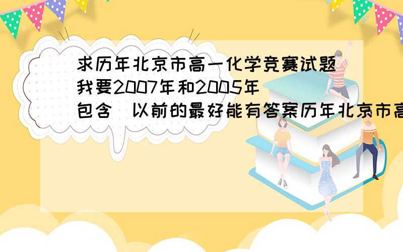 求历年北京市高一化学竞赛试题我要2007年和2005年（包含）以前的最好能有答案历年北京市高中化学竞赛试题也可以