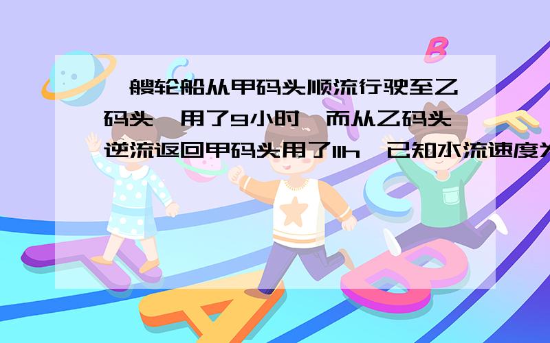 一艘轮船从甲码头顺流行驶至乙码头,用了9小时,而从乙码头逆流返回甲码头用了11h,已知水流速度为2km一小时,则轮船在静水中的速度为