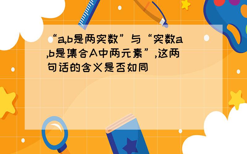 “a,b是两实数”与“实数a,b是集合A中两元素”,这两句话的含义是否如同