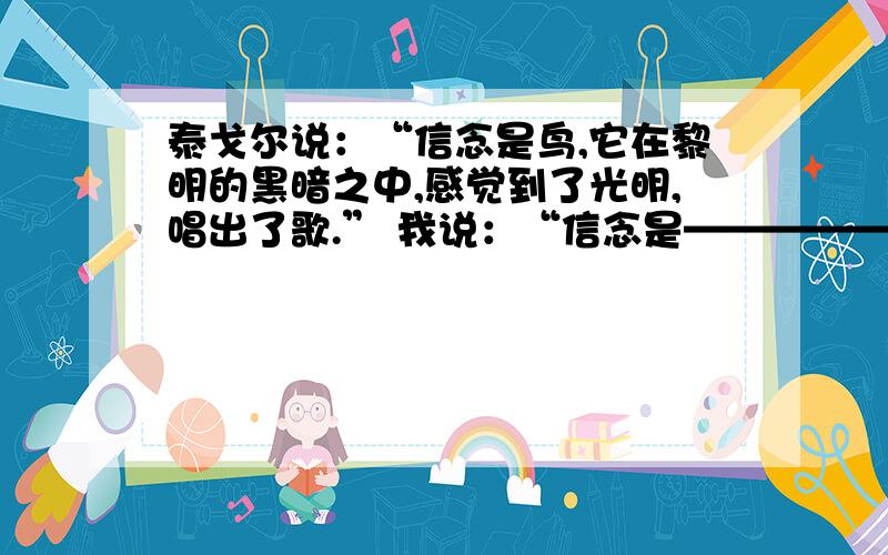 泰戈尔说：“信念是鸟,它在黎明的黑暗之中,感觉到了光明,唱出了歌.” 我说：“信念是——————.”