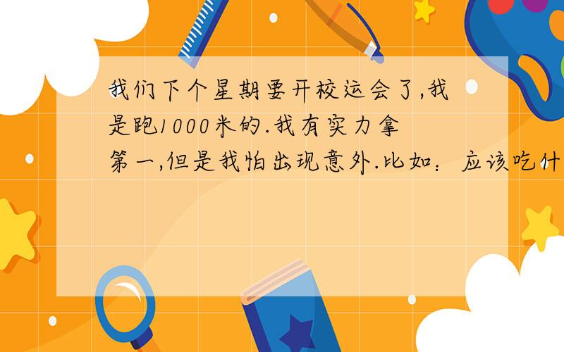 我们下个星期要开校运会了,我是跑1000米的.我有实力拿第一,但是我怕出现意外.比如：应该吃什么?到那天怎样消除紧张…………等等!