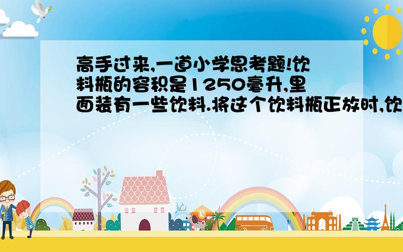 高手过来,一道小学思考题!饮料瓶的容积是1250毫升,里面装有一些饮料.将这个饮料瓶正放时,饮料瓶的高度是20厘米；倒放时,空余部分高度是5厘米,瓶内饮料多少毫升?（要过程步骤）