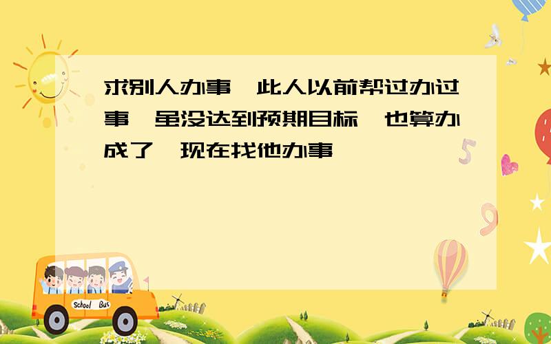 求别人办事,此人以前帮过办过事,虽没达到预期目标,也算办成了,现在找他办事,