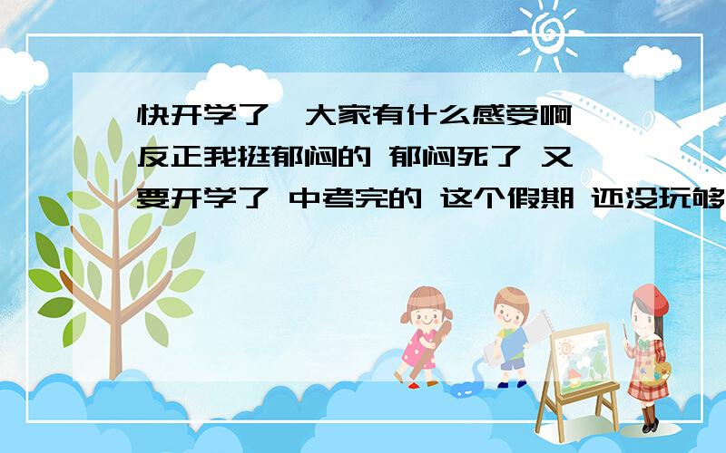 快开学了,大家有什么感受啊 反正我挺郁闷的 郁闷死了 又要开学了 中考完的 这个假期 还没玩够呢 就要开学了 都浪费了 心有不甘那