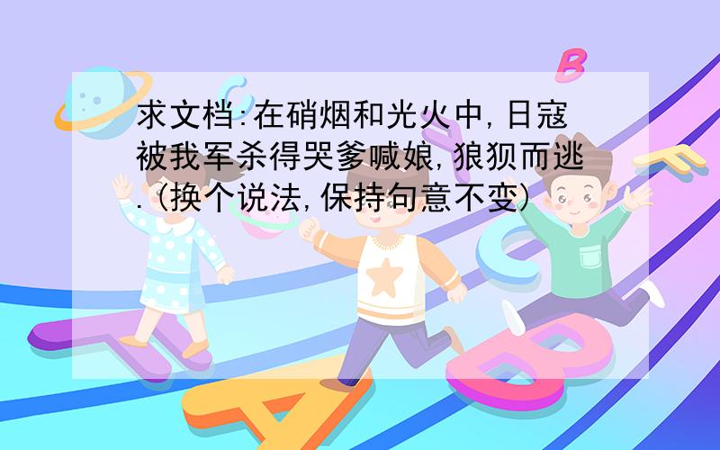 求文档:在硝烟和光火中,日寇被我军杀得哭爹喊娘,狼狈而逃.(换个说法,保持句意不变)