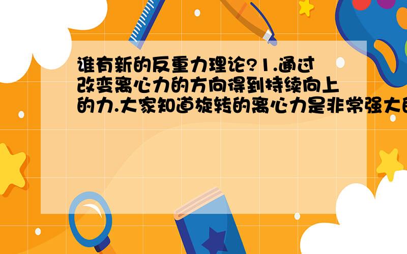 谁有新的反重力理论?1.通过改变离心力的方向得到持续向上的力.大家知道旋转的离心力是非常强大的,是旋转的物体质量的好几倍.所产生的力改变为向上的力足以让旋转的物体漂浮.2.消除向