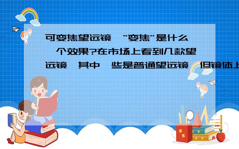 可变焦望远镜,“变焦”是什么一个效果?在市场上看到几款望远镜,其中一些是普通望远镜,但镜体上有“调焦旋钮”,可以调焦.大概是看近的物体,使之清晰!看远的物体亦然!1 调焦,是否是这样?