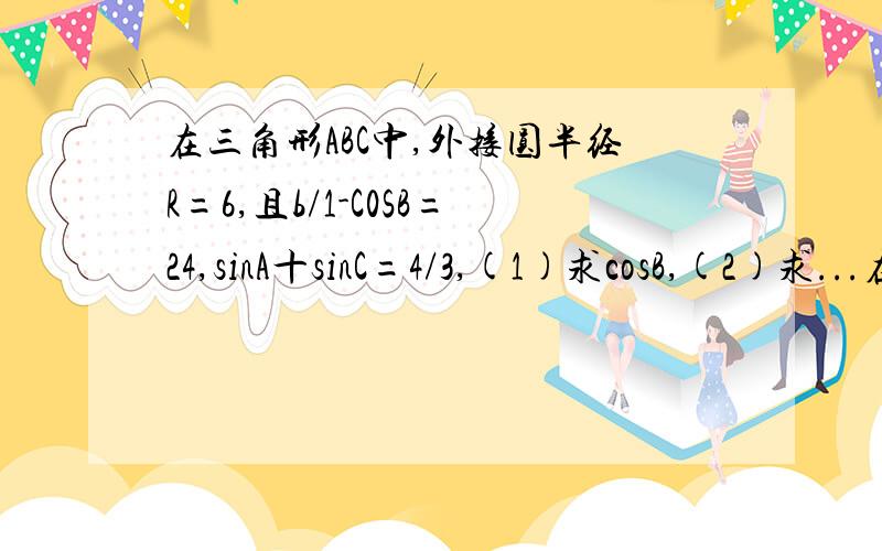 在三角形ABC中,外接圆半经R=6,且b/1-C0SB=24,sinA十sinC=4/3,(1)求cosB,(2)求...在三角形ABC中,外接圆半经R=6,且b/1-C0SB=24,sinA十sinC=4/3,(1)求cosB,(2)求三角形ABC的最大值