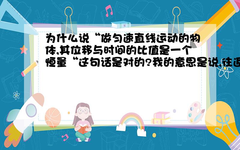 为什么说“做匀速直线运动的物体,其位移与时间的比值是一个恒量“这句话是对的?我的意思是说,往返运动不也算是匀速直线运动吗?那既然如此,这就不算一个恒量了.