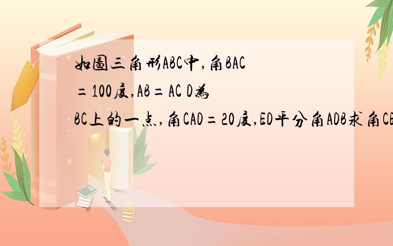 如图三角形ABC中,角BAC=100度,AB=AC D为BC上的一点,角CAD=20度,ED平分角ADB求角CED的读数`请回答在4号以前(5月)对不起~`我没积分了日后答谢