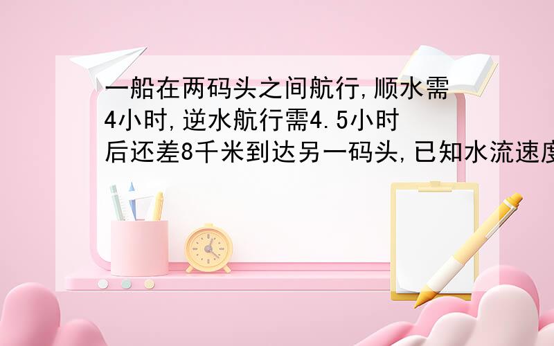 一船在两码头之间航行,顺水需4小时,逆水航行需4.5小时后还差8千米到达另一码头,已知水流速度为2千米求码头之间的距离