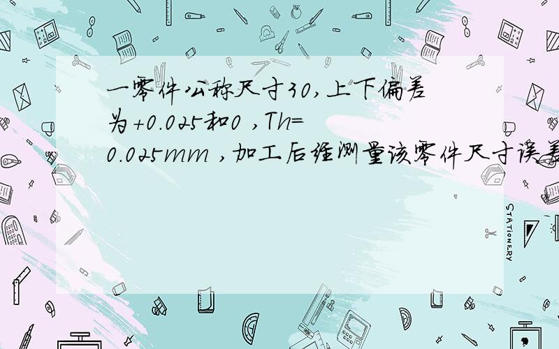 一零件公称尺寸30,上下偏差为+0.025和0 ,Th=0.025mm ,加工后经测量该零件尺寸误差值为0.02mm问是否合格