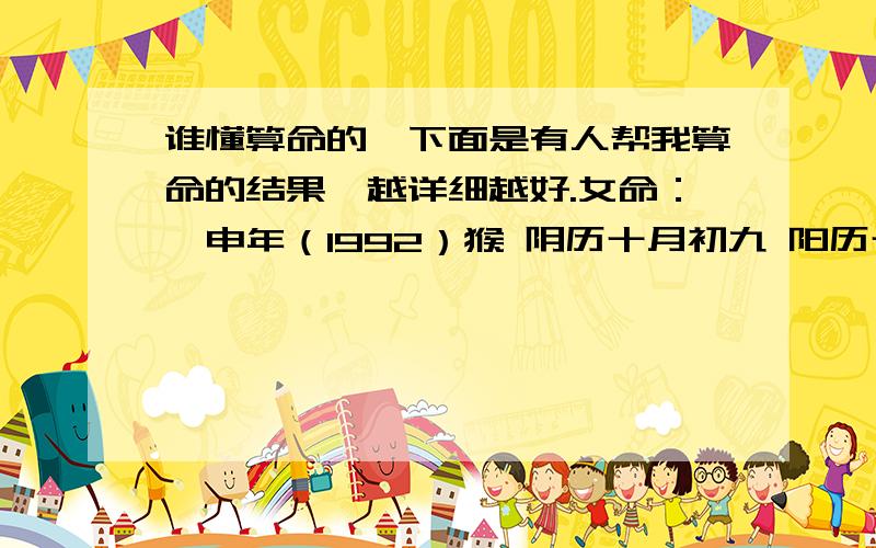 谁懂算命的,下面是有人帮我算命的结果,越详细越好.女命：壬申年（1992）猴 阴历十月初九 阳历十一月三日 早上5点55分出生年仅二十,猴年狗月.五行缺火,做事欠决.升卯柔木,失掉甘哭,只怨当