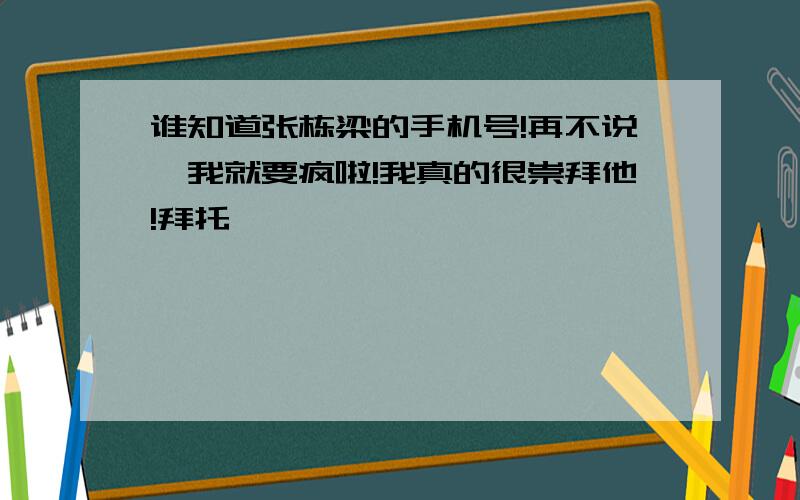 谁知道张栋梁的手机号!再不说,我就要疯啦!我真的很崇拜他!拜托