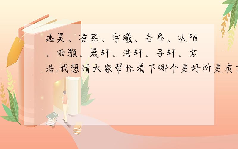 逸昊、凌熙、宇曦、言希、以陌、雨灏、晟轩、浩轩、子轩、君浩,我想请大家帮忙看下哪个更好听更有意义!我宝宝属龙,2012年7月预产期,或是有更好听的名字也可以推荐下,谢谢