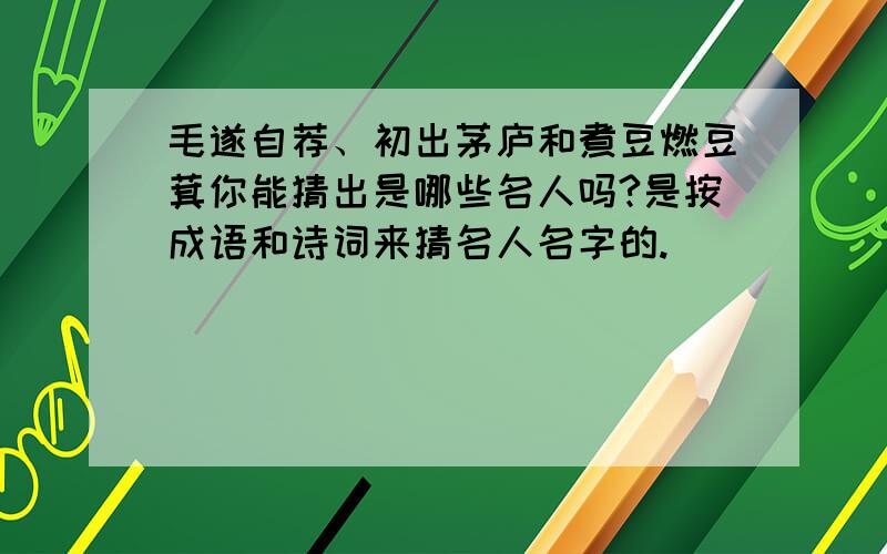 毛遂自荐、初出茅庐和煮豆燃豆萁你能猜出是哪些名人吗?是按成语和诗词来猜名人名字的.