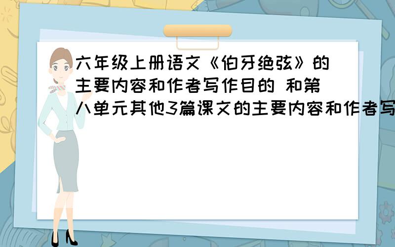 六年级上册语文《伯牙绝弦》的主要内容和作者写作目的 和第八单元其他3篇课文的主要内容和作者写作目的急!先5,好的翻倍!