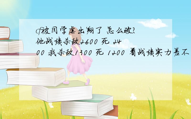 cf被同学虐出翔了 怎么破?他战绩杀敌2600 死 2400 我杀敌1300 死 1200 看战绩实力差不多 但是运输船对枪我平均杀2死3 我就是闪步 然后朝他头上打 血不多就躲一会跳出来打 他就是一枪爆头 一跳