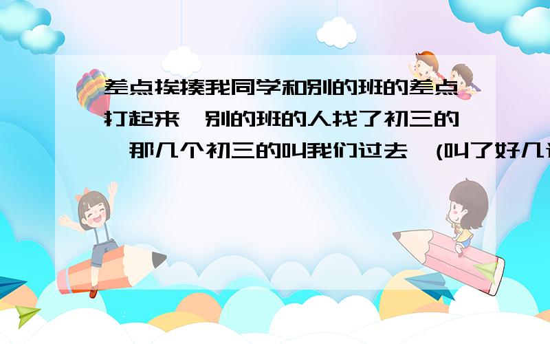 差点挨揍我同学和别的班的差点打起来,别的班的人找了初三的,那几个初三的叫我们过去,(叫了好几遍）我们没去,那几个初三的跟我们后面,后来走了,我们也走了,我另一个同学去找叫初三的