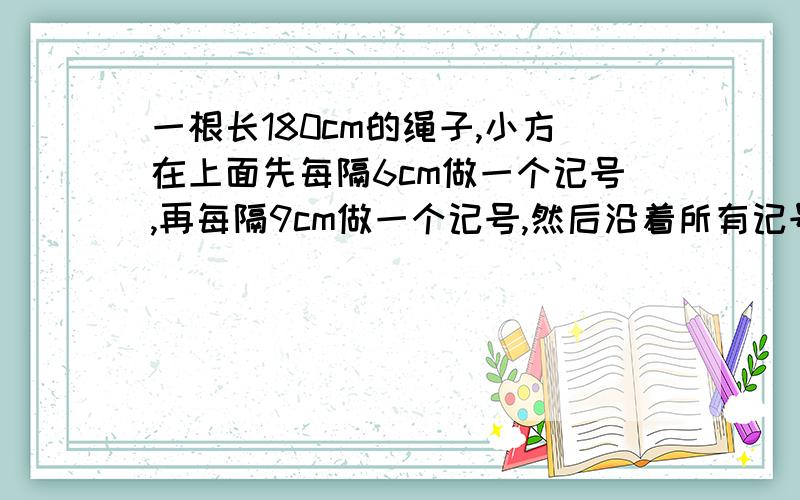 一根长180cm的绳子,小方在上面先每隔6cm做一个记号,再每隔9cm做一个记号,然后沿着所有记号将绳子剪开.这根绳子共被剪成了多少段