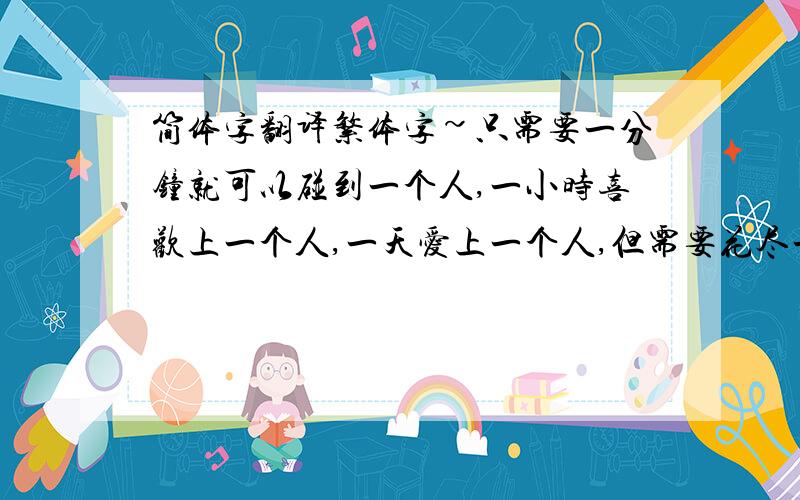 简体字翻译繁体字~只需要一分钟就可以碰到一个人,一小时喜欢上一个人,一天爱上一个人,但需要花尽一生的时间去忘掉一个人