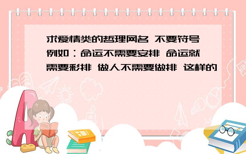 求爱情类的哲理网名 不要符号例如：命运不需要安排 命运就需要彩排 做人不需要做排 这样的