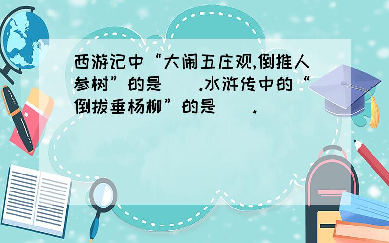 西游记中“大闹五庄观,倒推人参树”的是（）.水浒传中的“倒拔垂杨柳”的是（）.