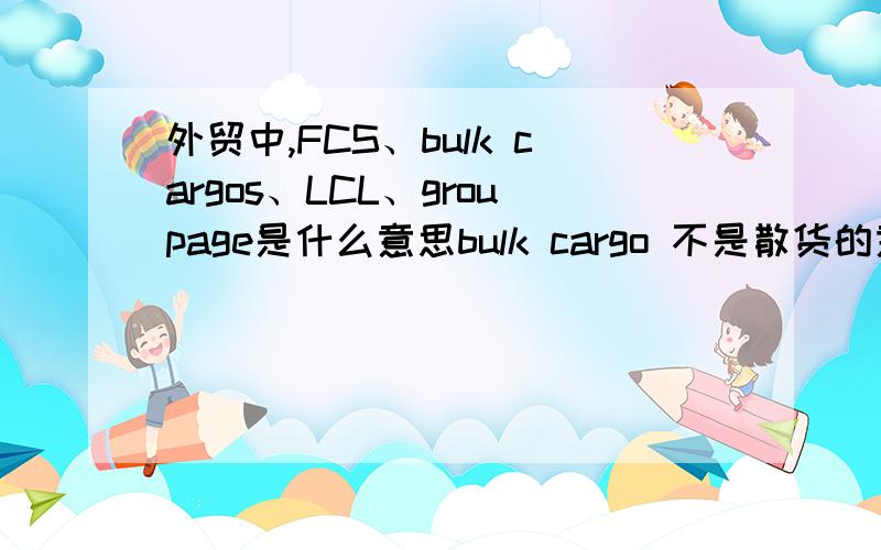 外贸中,FCS、bulk cargos、LCL、groupage是什么意思bulk cargo 不是散货的意思吗?LCL和 groupage 都是拼箱的意思,那两者有什么区别?我查到一些资料说 散货才要拼箱,所以有些地方也用 LCL、groupage 来表