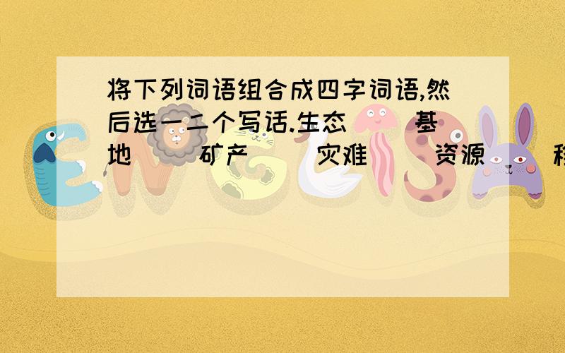 将下列词语组合成四字词语,然后选一二个写话.生态（ ）基地（ ）矿产（ ）灾难（ ）资源（ ）移民（ ）枯竭（ ）开采（ ）句子（……………………）这是作业明天要交上去的.我在这里