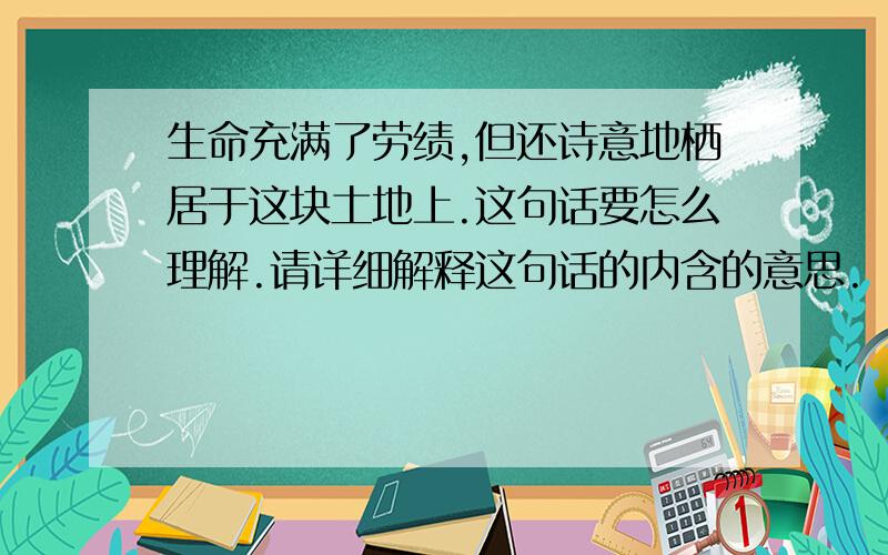 生命充满了劳绩,但还诗意地栖居于这块土地上.这句话要怎么理解.请详细解释这句话的内含的意思.