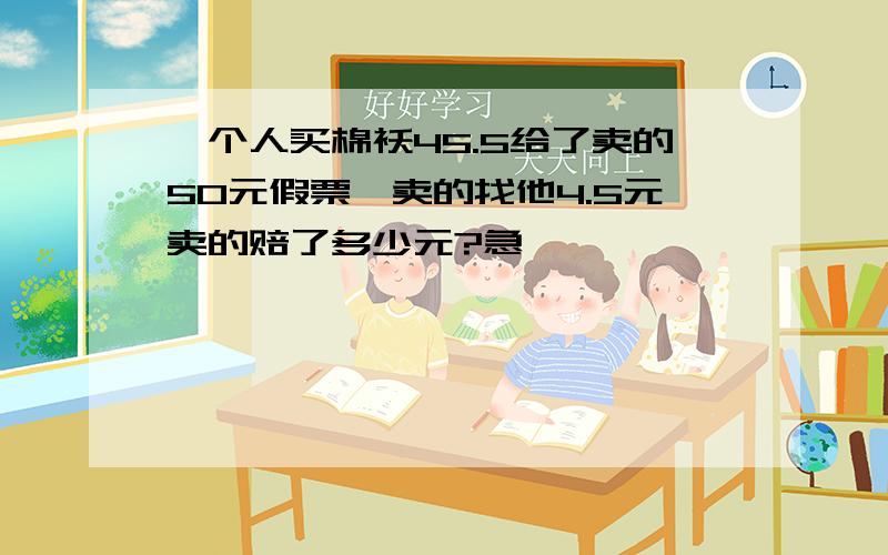 一个人买棉袄45.5给了卖的50元假票,卖的找他4.5元卖的赔了多少元?急