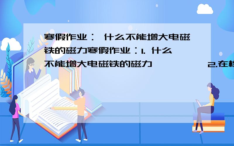 寒假作业： 什么不能增大电磁铁的磁力寒假作业：1. 什么不能增大电磁铁的磁力          2.在检测暗盒的时候,如果发现小灯泡变暗,这时候暗盒里可能连什么          3.日常生活中预防触电,我们