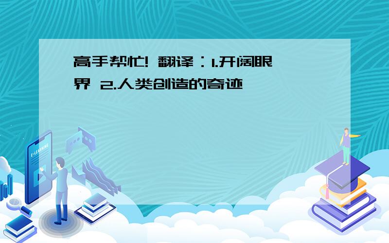 高手帮忙! 翻译：1.开阔眼界 2.人类创造的奇迹